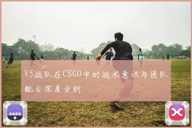 V5战队在CSGO中的战术意识与团队配合深度分析