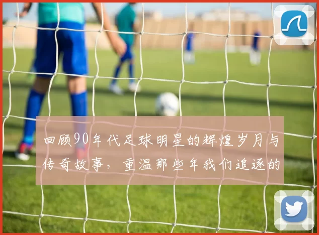 回顾90年代足球明星的辉煌岁月与传奇故事，重温那些年我们追逐的绿茵梦想