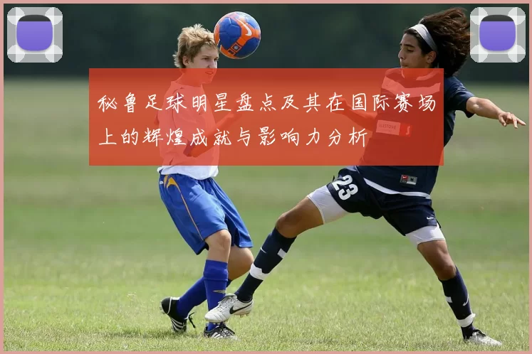 秘鲁足球明星盘点及其在国际赛场上的辉煌成就与影响力分析
