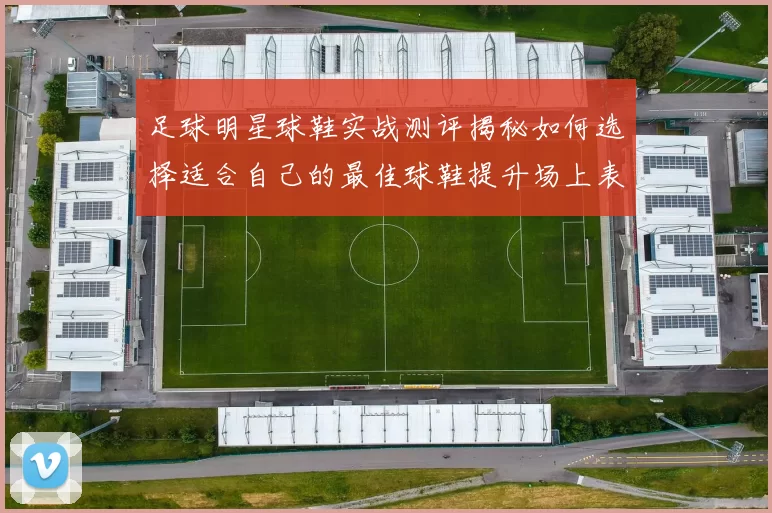 足球明星球鞋实战测评揭秘如何选择适合自己的最佳球鞋提升场上表现