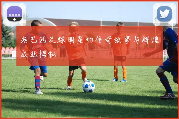 老巴西足球明星的传奇故事与辉煌成就揭秘