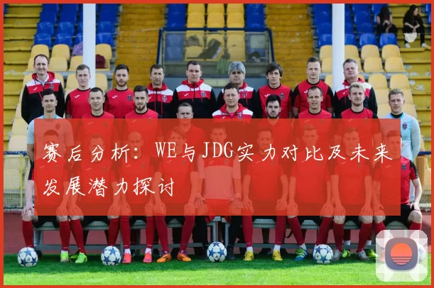 赛后分析：WE与JDG实力对比及未来发展潜力探讨
