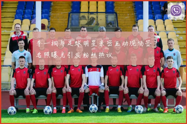 李一桐与足球明星亲密互动现场签名照曝光引发粉丝热议