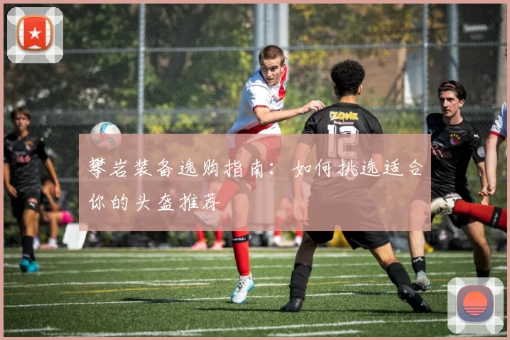 攀岩装备选购指南：如何挑选适合你的头盔推荐