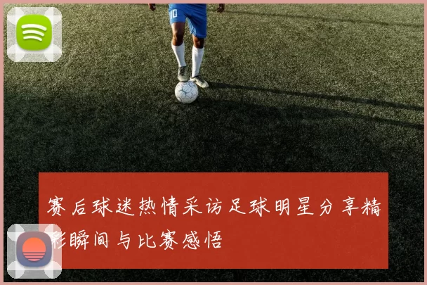 赛后球迷热情采访足球明星分享精彩瞬间与比赛感悟