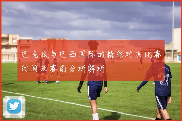 巴竞技与巴西国际的精彩对决比赛时间及赛前分析解析