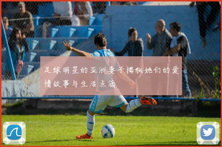 足球明星的亚洲妻子揭秘她们的爱情故事与生活点滴