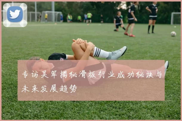 专访吴军揭秘滑板行业成功秘诀与未来发展趋势