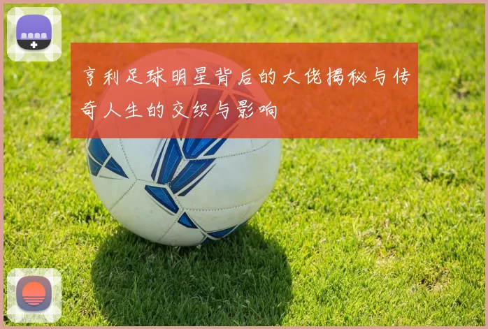 亨利足球明星背后的大佬揭秘与传奇人生的交织与影响