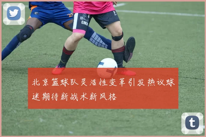 北京篮球队灵活性变革引发热议球迷期待新战术新风格