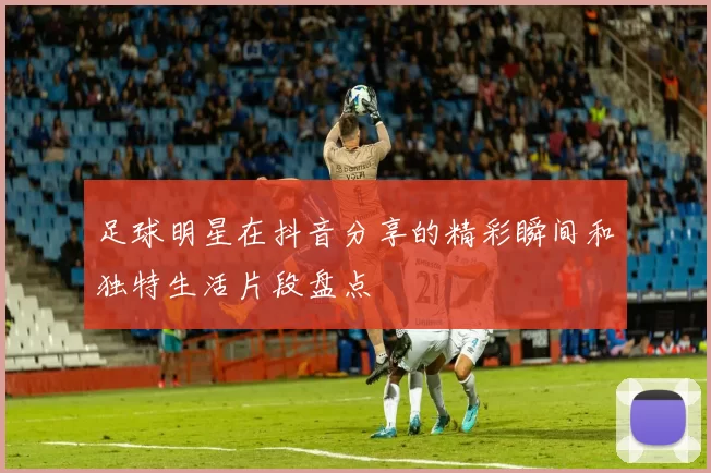 足球明星在抖音分享的精彩瞬间和独特生活片段盘点