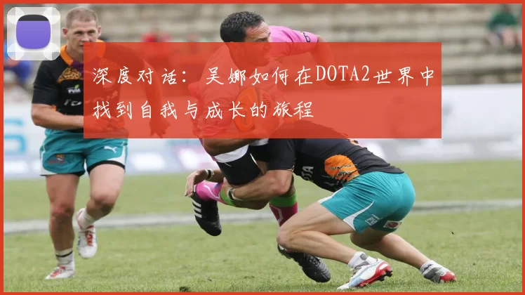 深度对话：吴娜如何在DOTA2世界中找到自我与成长的旅程