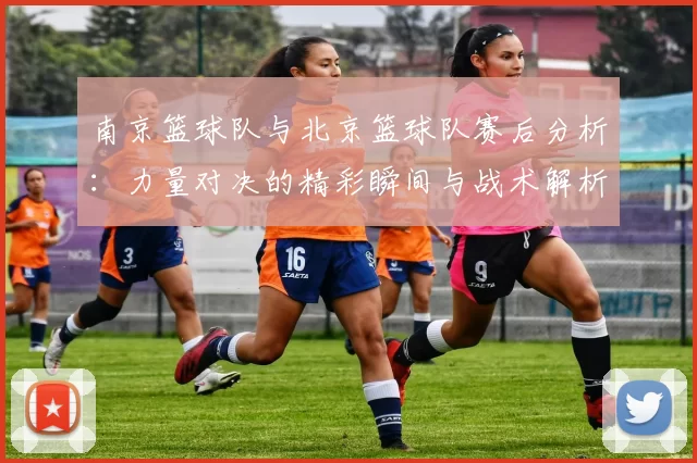 南京篮球队与北京篮球队赛后分析：力量对决的精彩瞬间与战术解析