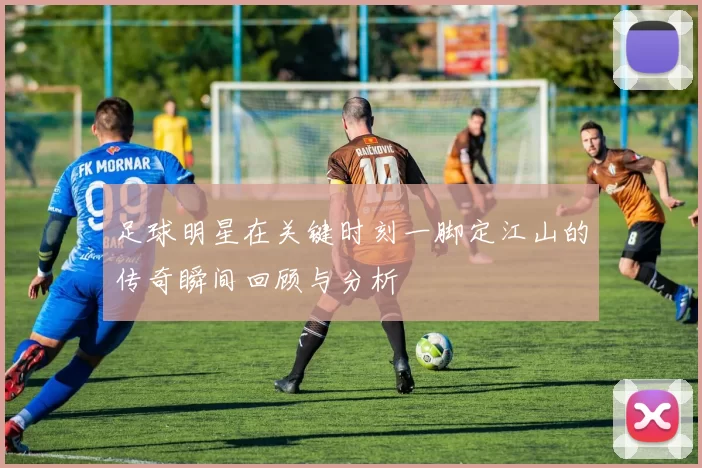 足球明星在关键时刻一脚定江山的传奇瞬间回顾与分析