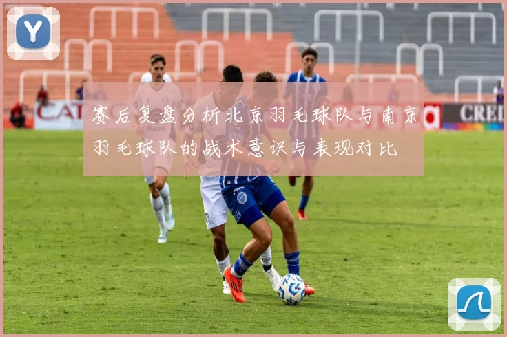 赛后复盘分析北京羽毛球队与南京羽毛球队的战术意识与表现对比