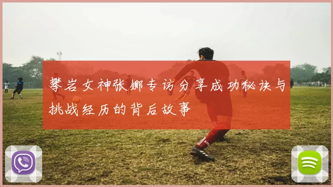 攀岩女神张娜专访分享成功秘诀与挑战经历的背后故事