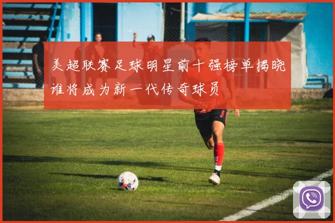 美超联赛足球明星前十强榜单揭晓谁将成为新一代传奇球员