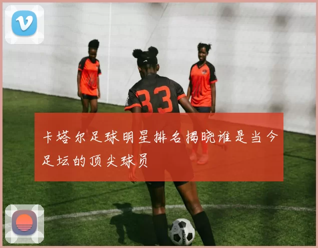 卡塔尔足球明星排名揭晓谁是当今足坛的顶尖球员