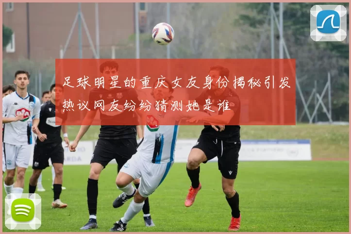 足球明星的重庆女友身份揭秘引发热议网友纷纷猜测她是谁