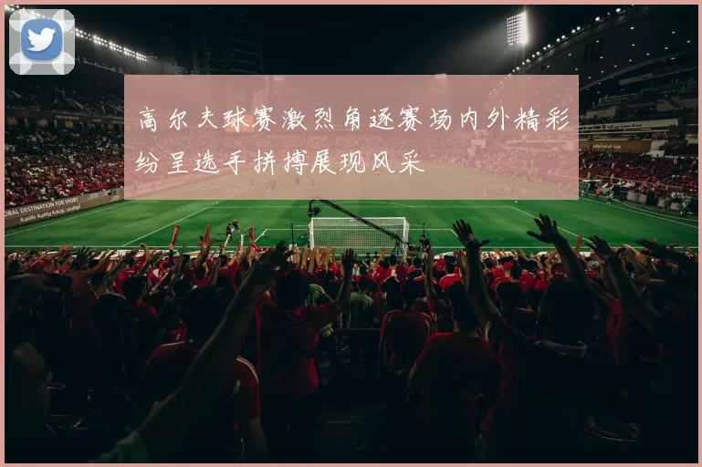 高尔夫球赛激烈角逐赛场内外精彩纷呈选手拼搏展现风采