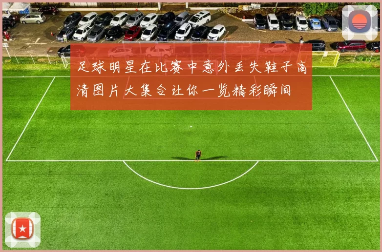 足球明星在比赛中意外丢失鞋子高清图片大集合让你一览精彩瞬间
