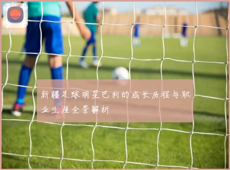 新疆足球明星巴利的成长历程与职业生涯全景解析