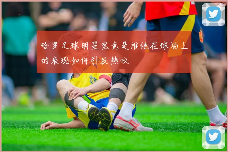 哈罗足球明星究竟是谁他在球场上的表现如何引发热议