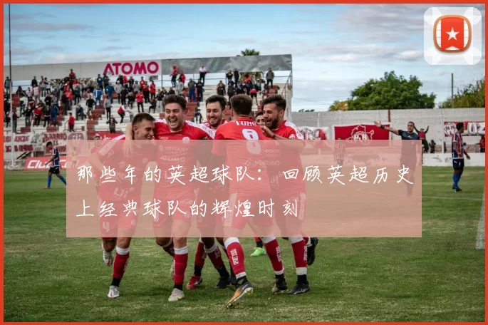 那些年的英超球队：回顾英超历史上经典球队的辉煌时刻