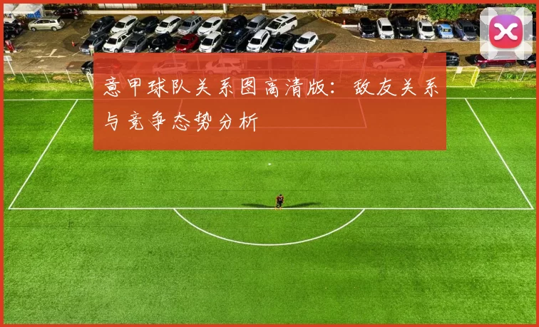 意甲球队关系图高清版：敌友关系与竞争态势分析