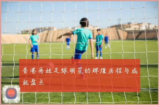 香港蒋姓足球明星的辉煌历程与成就盘点