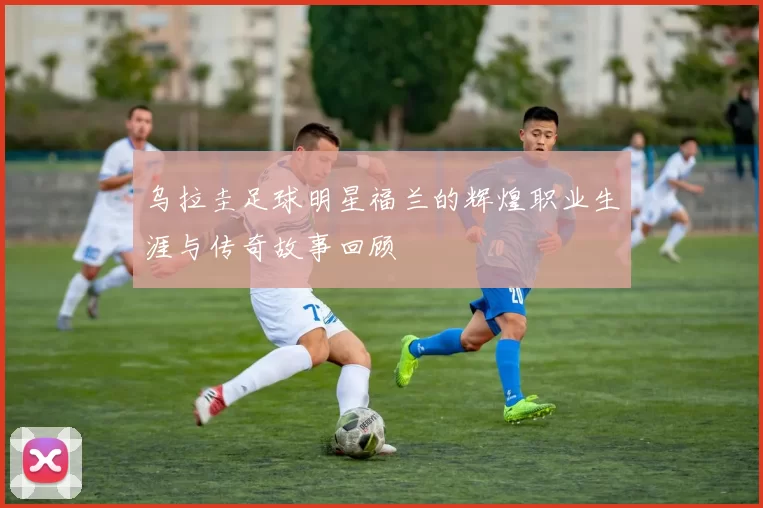 乌拉圭足球明星福兰的辉煌职业生涯与传奇故事回顾
