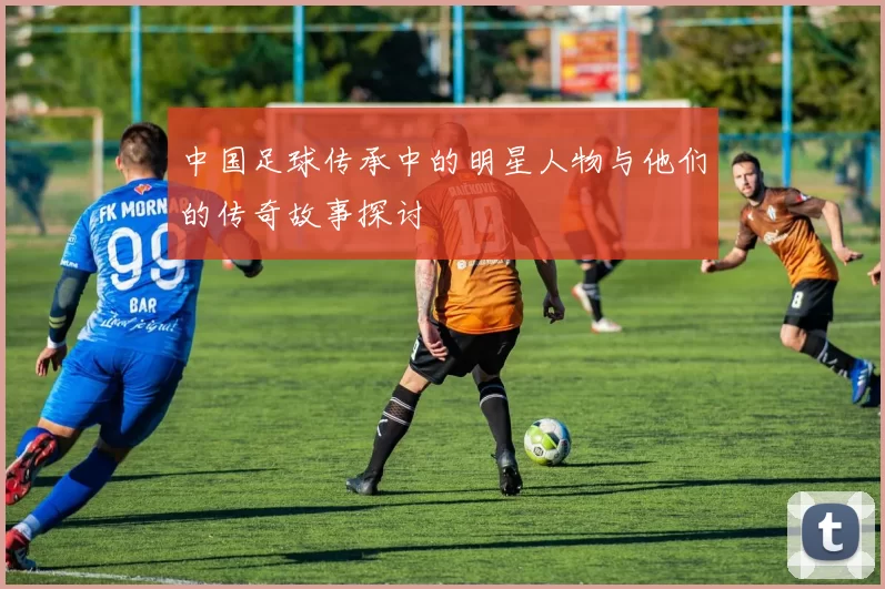 中国足球传承中的明星人物与他们的传奇故事探讨