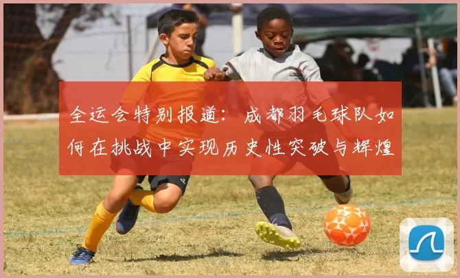 全运会特别报道：成都羽毛球队如何在挑战中实现历史性突破与辉煌成就