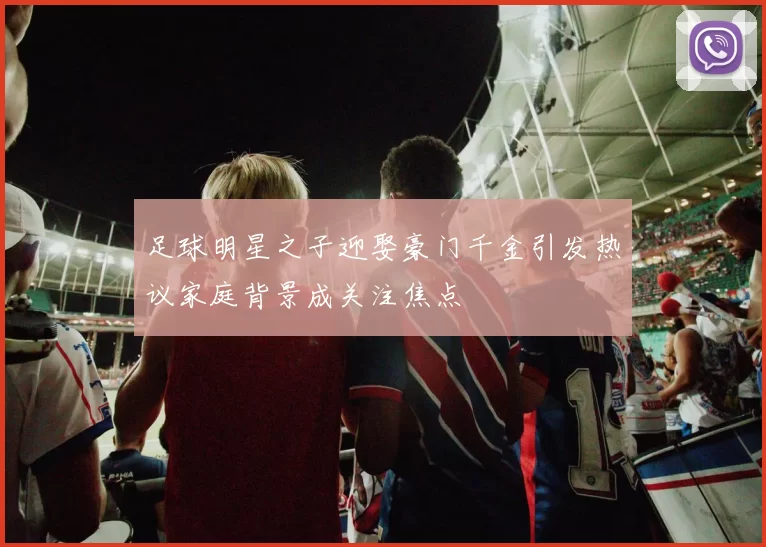 足球明星之子迎娶豪门千金引发热议家庭背景成关注焦点