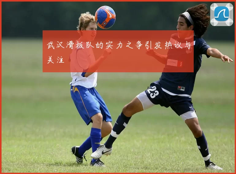 武汉滑板队的实力之争引发热议与关注