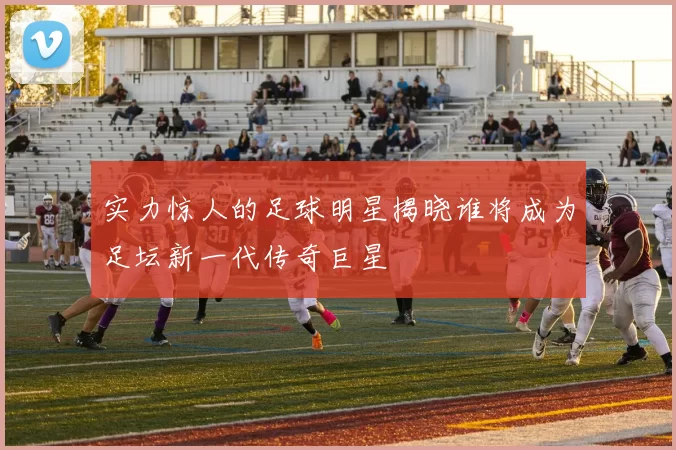 实力惊人的足球明星揭晓谁将成为足坛新一代传奇巨星