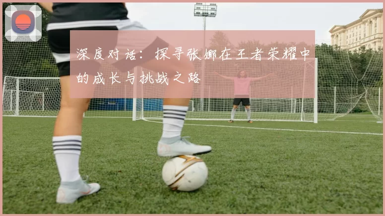深度对话：探寻张娜在王者荣耀中的成长与挑战之路