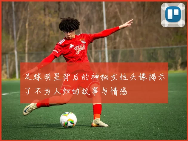 足球明星背后的神秘女性头像揭示了不为人知的故事与情感