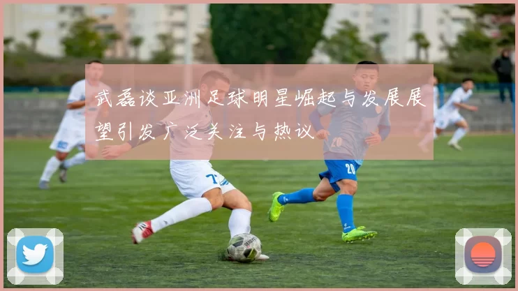 武磊谈亚洲足球明星崛起与发展展望引发广泛关注与热议