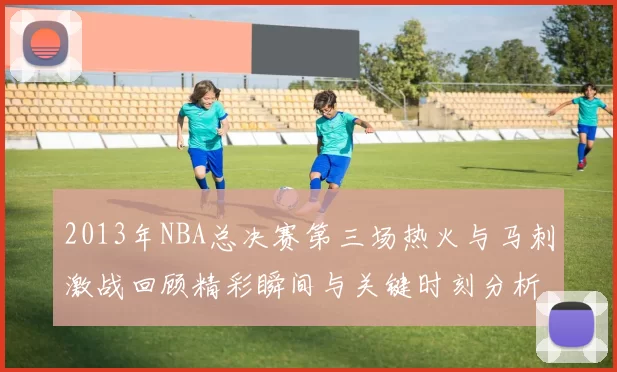 2013年NBA总决赛第三场热火与马刺激战回顾精彩瞬间与关键时刻分析