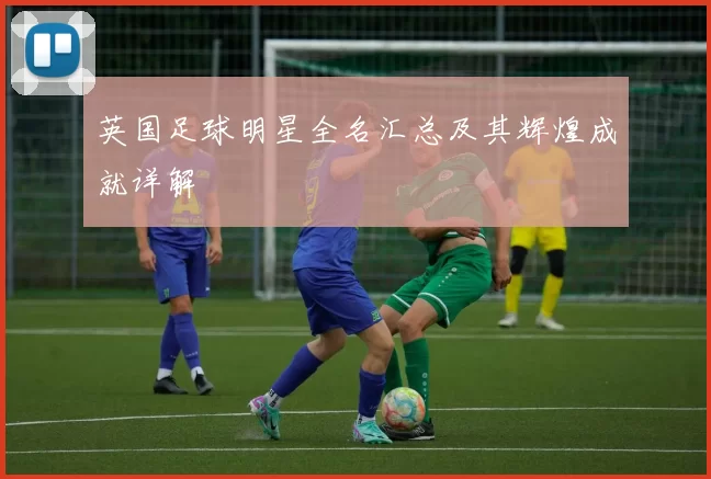 英国足球明星全名汇总及其辉煌成就详解