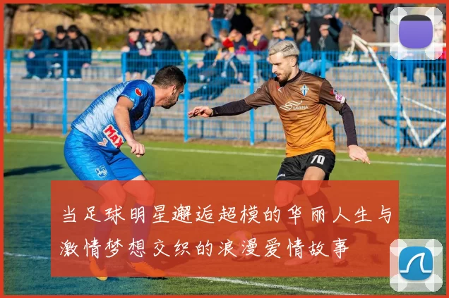 当足球明星邂逅超模的华丽人生与激情梦想交织的浪漫爱情故事