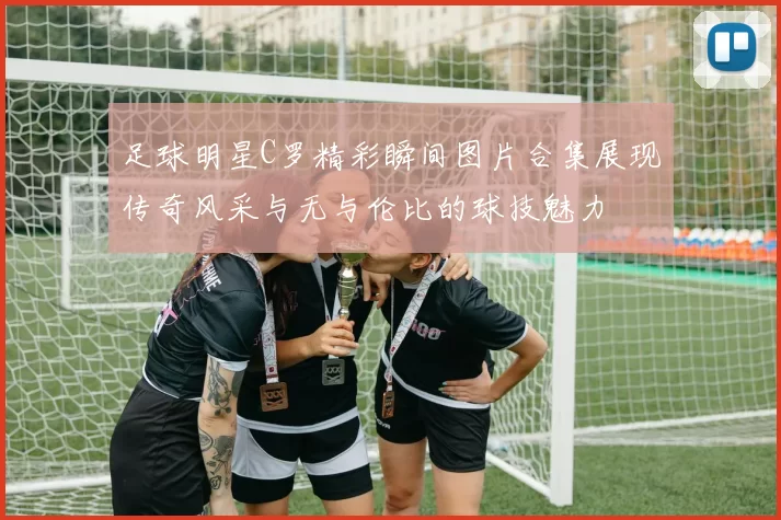 足球明星C罗精彩瞬间图片合集展现传奇风采与无与伦比的球技魅力
