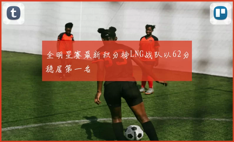 全明星赛最新积分榜LNG战队以62分稳居第一名