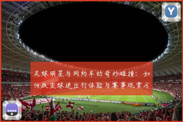 足球明星与网约车的奇妙碰撞：如何改变球迷出行体验与赛事观赏方式