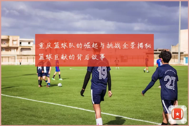 重庆篮球队的崛起与挑战全景揭秘篮球巨献的背后故事