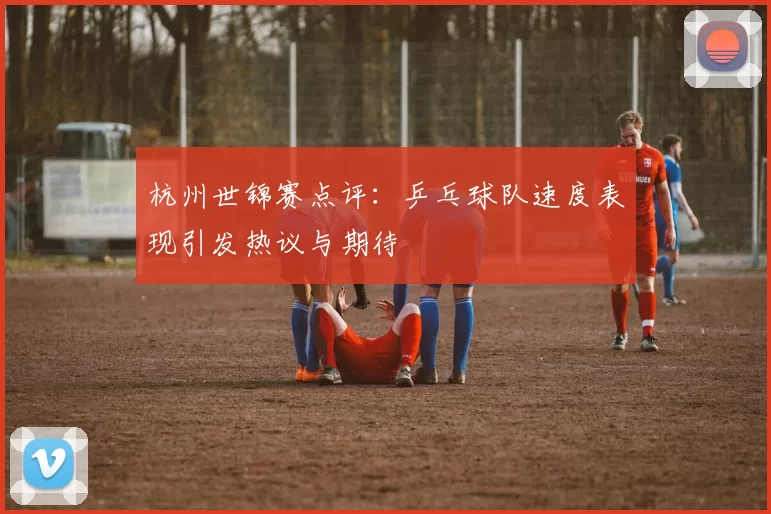 杭州世锦赛点评：乒乓球队速度表现引发热议与期待