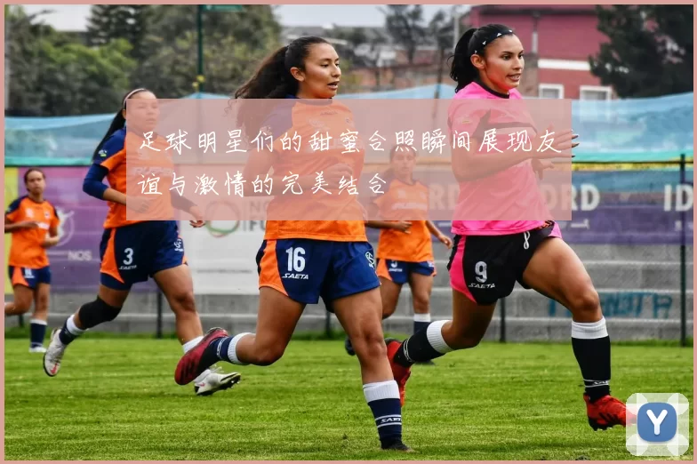 足球明星们的甜蜜合照瞬间展现友谊与激情的完美结合