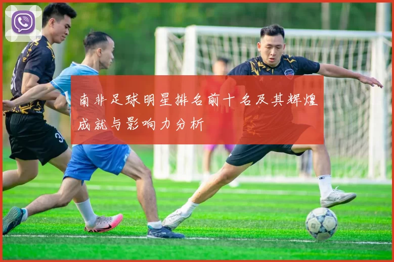 南非足球明星排名前十名及其辉煌成就与影响力分析