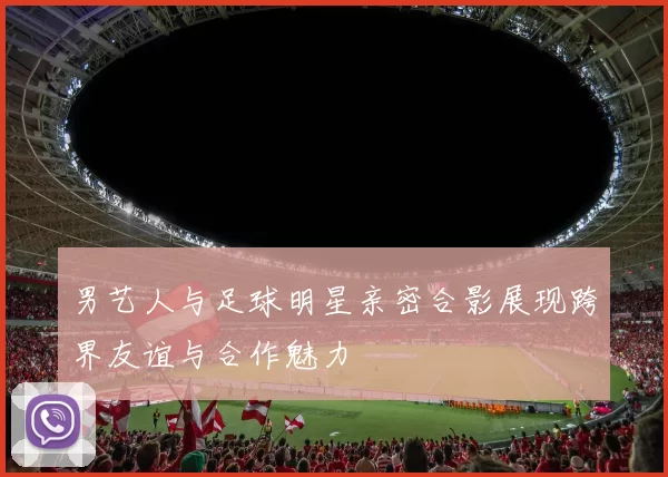 男艺人与足球明星亲密合影展现跨界友谊与合作魅力